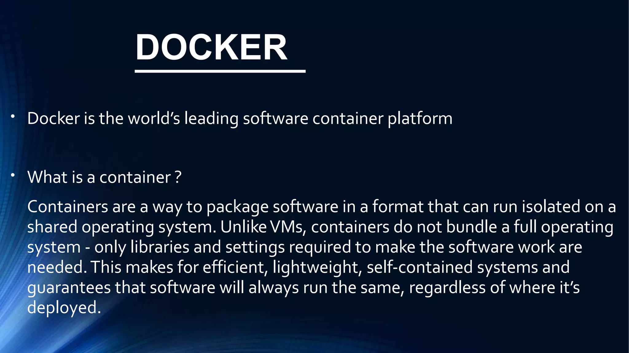 DOCKER
●
Docker is the world’s leading software container platform
●
What is a container ?
Containers are a way to package software in a format that can run isolated on a
shared operating system. UnlikeVMs, containers do not bundle a full operating
system - only libraries and settings required to make the software work are
needed.This makes for efficient, lightweight, self-contained systems and
guarantees that software will always run the same, regardless of where it’s
deployed.
 
