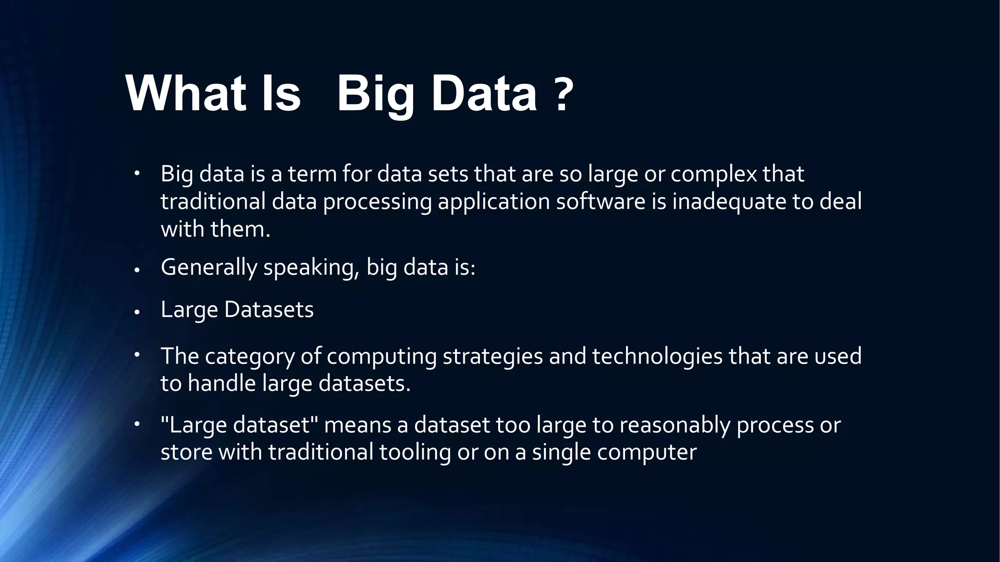 What Is Big Data ?
● Big data is a term for data sets that are so large or complex that
traditional data processing application software is inadequate to deal
with them.
Generally speaking, big data is:
Large Datasets
The category of computing strategies and technologies that are used
to handle large datasets.
"Large dataset" means a dataset too large to reasonably process or
store with traditional tooling or on a single computer
●
●
●
●
 