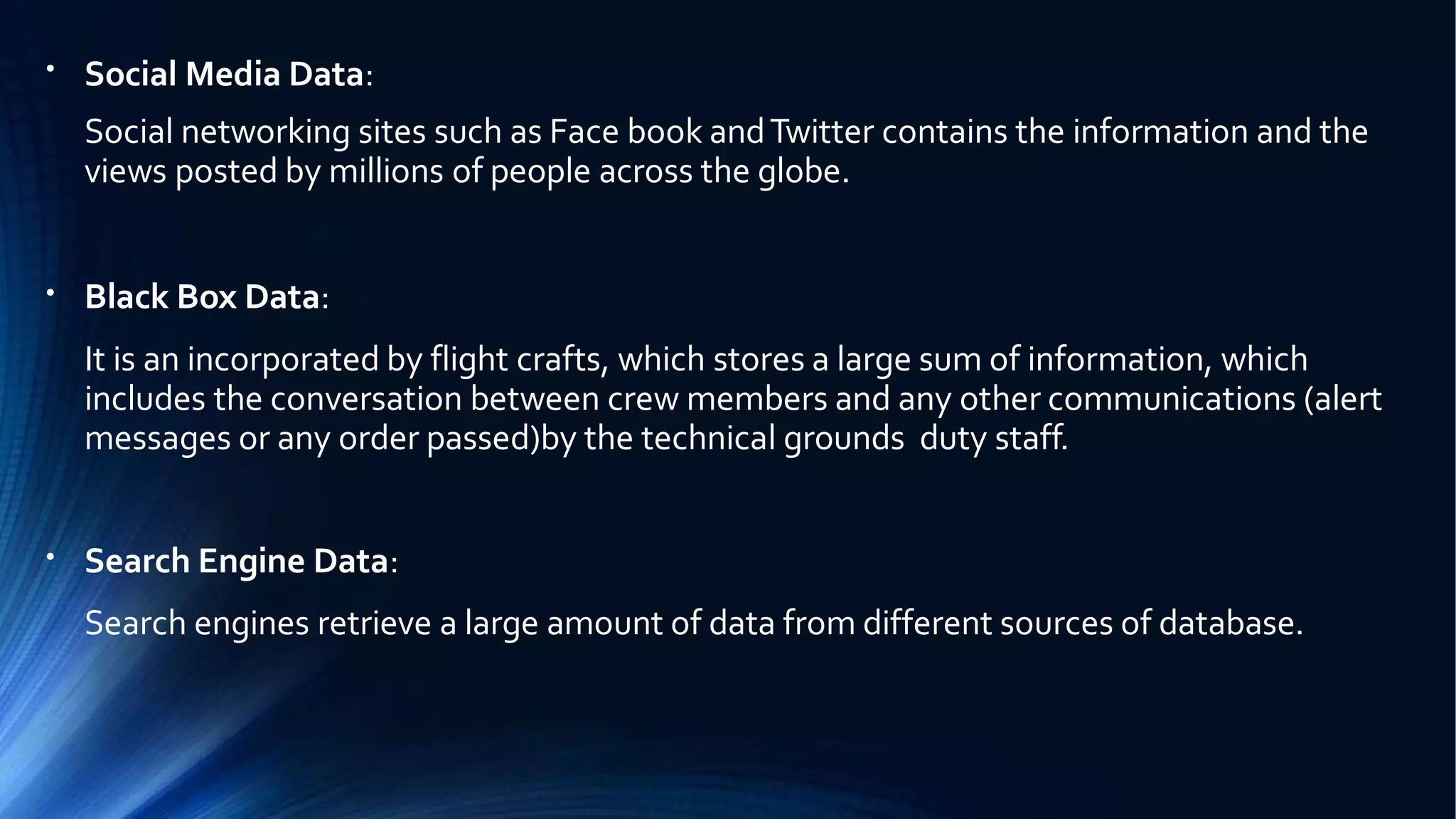 ●
Social Media Data:
Social networking sites such as Face book andTwitter contains the information and the
views posted by millions of people across the globe.
●
Black Box Data:
It is an incorporated by flight crafts, which stores a large sum of information, which
includes the conversation between crew members and any other communications (alert
messages or any order passed)by the technical grounds duty staff.
●
Search Engine Data:
Search engines retrieve a large amount of data from different sources of database.
 