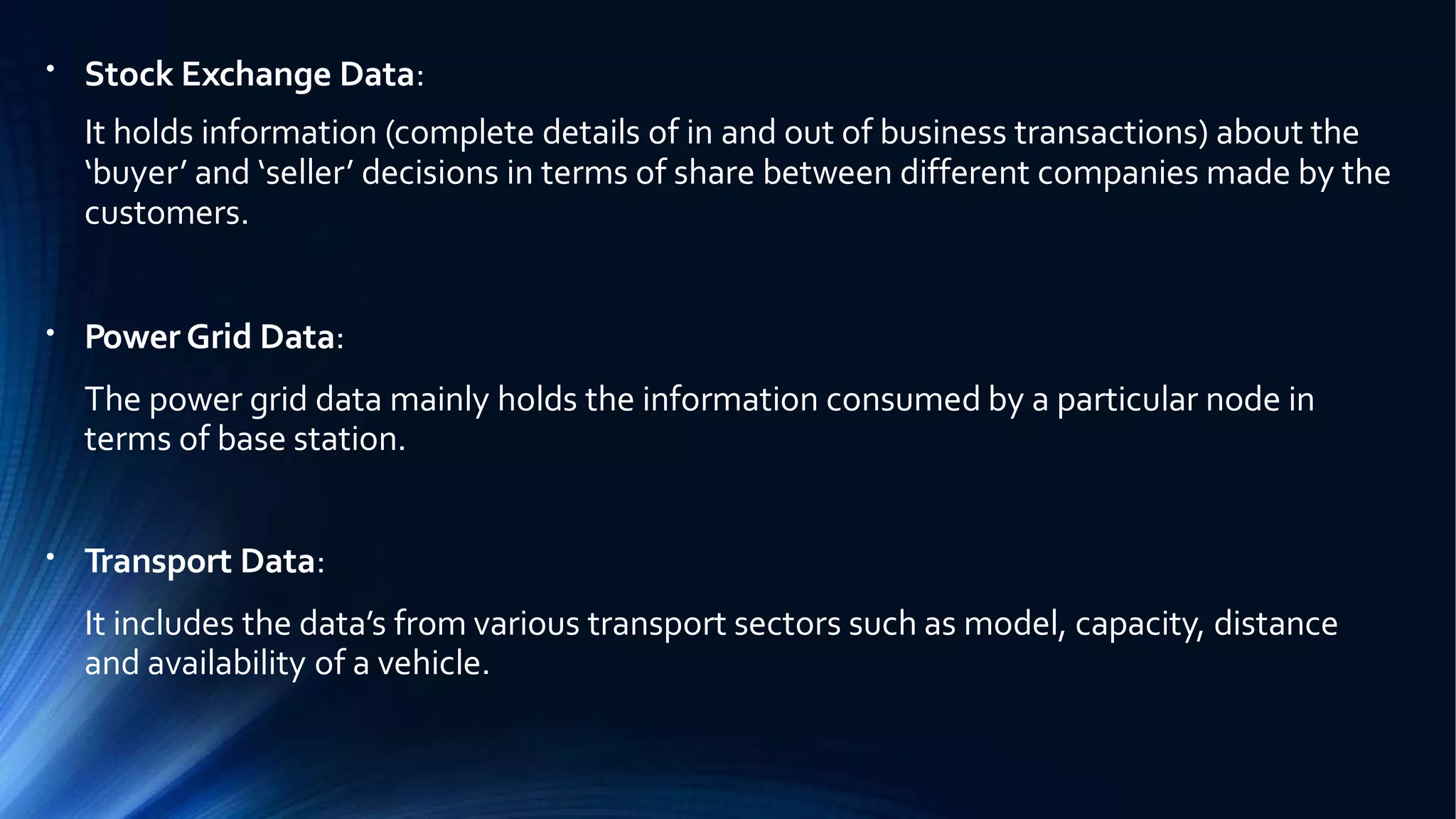 ●
Stock Exchange Data:
It holds information (complete details of in and out of business transactions) about the
‘buyer’ and ‘seller’ decisions in terms of share between different companies made by the
customers.
●
Power Grid Data:
The power grid data mainly holds the information consumed by a particular node in
terms of base station.
●
Transport Data:
It includes the data’s from various transport sectors such as model, capacity, distance
and availability of a vehicle.
 