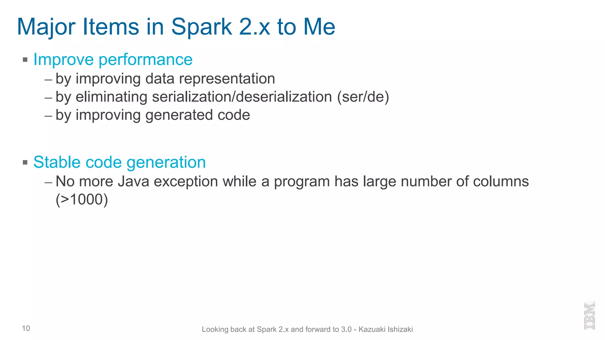 Major Items in Spark 2.x to Me
▪ Improve performance
– by improving data representation
– by eliminating serialization/deserialization (ser/de)
– by improving generated code
▪ Stable code generation
– No more Java exception while a program has large number of columns
(>1000)
10 Looking back at Spark 2.x and forward to 3.0 - Kazuaki Ishizaki
 