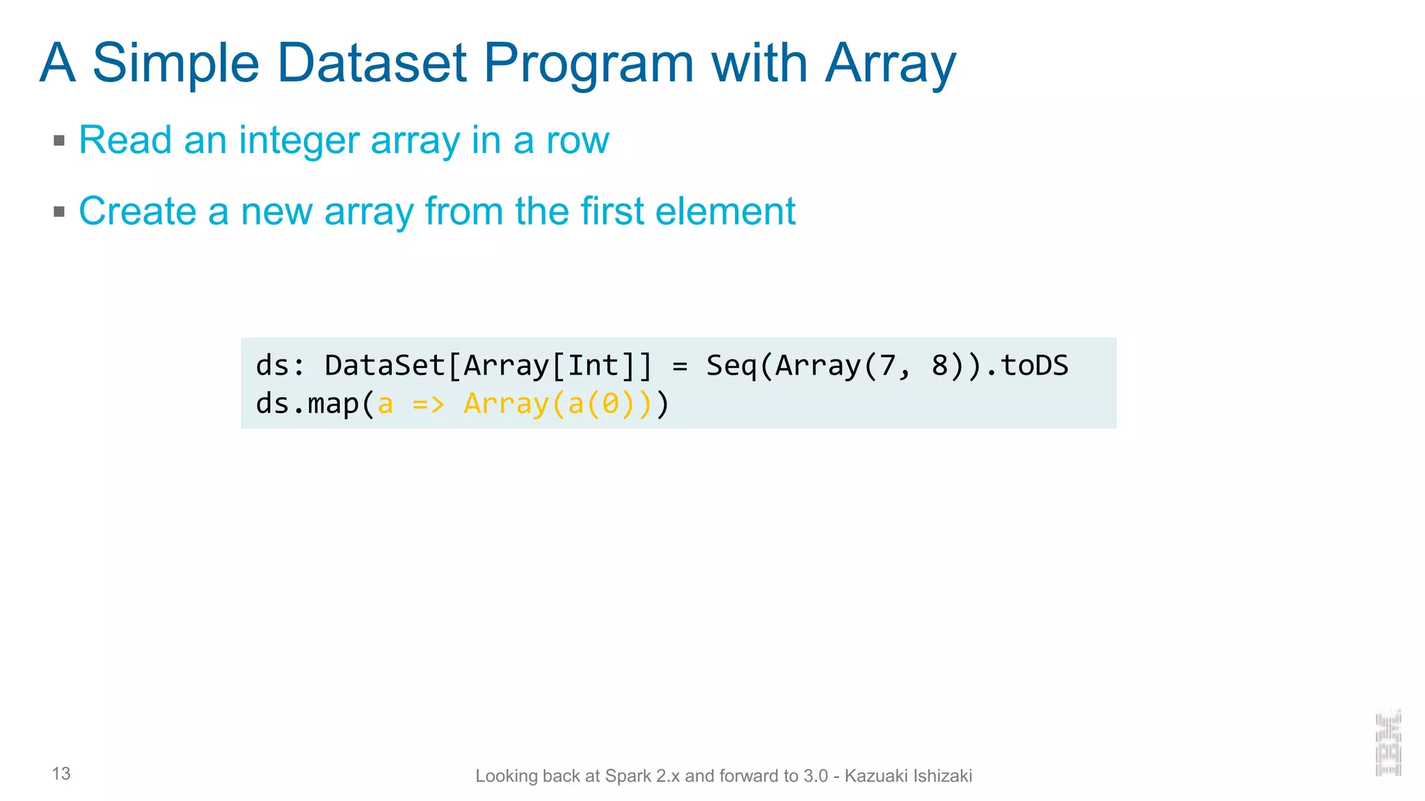A Simple Dataset Program with Array
▪ Read an integer array in a row
▪ Create a new array from the first element
13 Looking back at Spark 2.x and forward to 3.0 - Kazuaki Ishizaki
ds: DataSet[Array[Int]] = Seq(Array(7, 8)).toDS
ds.map(a => Array(a(0)))
 