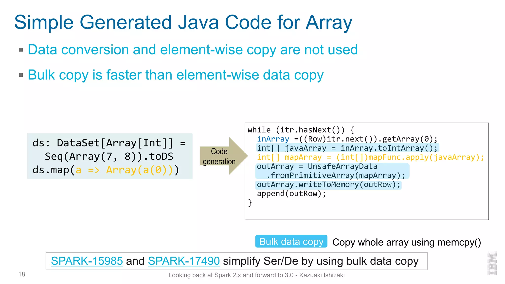 Simple Generated Java Code for Array
▪ Data conversion and element-wise copy are not used
▪ Bulk copy is faster than element-wise data copy
18
ds: DataSet[Array[Int]] =
Seq(Array(7, 8)).toDS
ds.map(a => Array(a(0)))
Bulk data copy Copy whole array using memcpy()
SPARK-15985 and SPARK-17490 simplify Ser/De by using bulk data copy
while (itr.hasNext()) {
inArray =((Row)itr.next()).getArray(0);
int[] javaArray = inArray.toIntArray();
int[] mapArray = (int[])mapFunc.apply(javaArray);
outArray = UnsafeArrayData
.fromPrimitiveArray(mapArray);
outArray.writeToMemory(outRow);
append(outRow);
}
Code
generation
Looking back at Spark 2.x and forward to 3.0 - Kazuaki Ishizaki
 