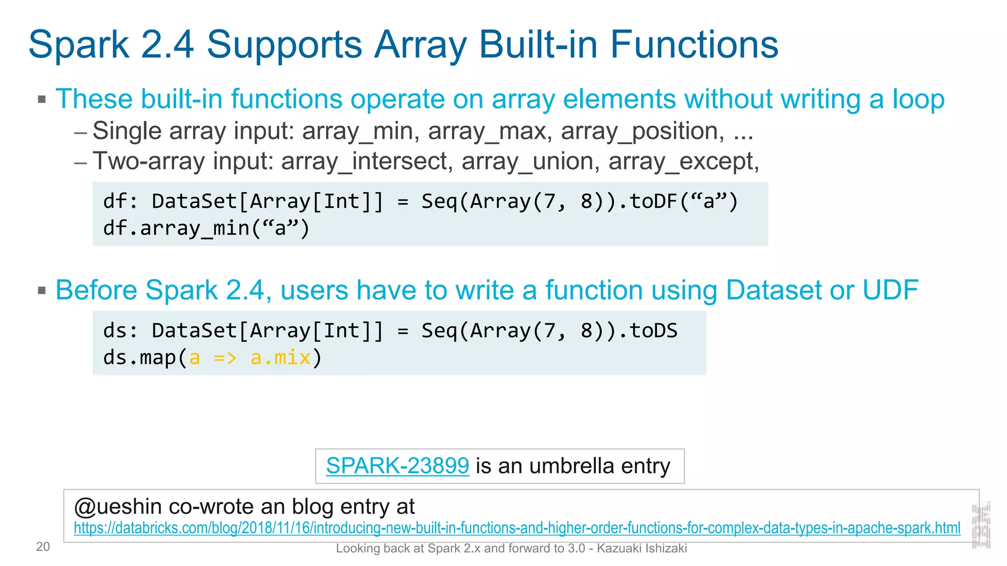 Spark 2.4 Supports Array Built-in Functions
▪ These built-in functions operate on array elements without writing a loop
– Single array input: array_min, array_max, array_position, ...
– Two-array input: array_intersect, array_union, array_except,
▪ Before Spark 2.4, users have to write a function using Dataset or UDF
20
SPARK-23899 is an umbrella entry
ds: DataSet[Array[Int]] = Seq(Array(7, 8)).toDS
ds.map(a => a.mix)
df: DataSet[Array[Int]] = Seq(Array(7, 8)).toDF(“a”)
df.array_min(“a”)
@ueshin co-wrote an blog entry at
https://databricks.com/blog/2018/11/16/introducing-new-built-in-functions-and-higher-order-functions-for-complex-data-types-in-apache-spark.html
Looking back at Spark 2.x and forward to 3.0 - Kazuaki Ishizaki
 