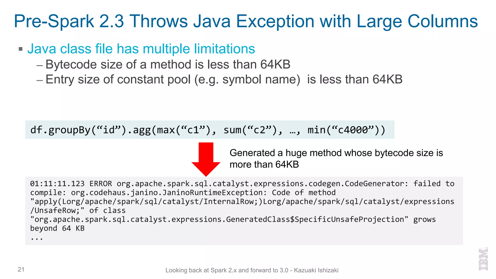 Pre-Spark 2.3 Throws Java Exception with Large Columns
▪ Java class file has multiple limitations
– Bytecode size of a method is less than 64KB
– Entry size of constant pool (e.g. symbol name) is less than 64KB
21
df.groupBy(“id”).agg(max(“c1”), sum(“c2”), …, min(“c4000”))
01:11:11.123 ERROR org.apache.spark.sql.catalyst.expressions.codegen.CodeGenerator: failed to
compile: org.codehaus.janino.JaninoRuntimeException: Code of method
"apply(Lorg/apache/spark/sql/catalyst/InternalRow;)Lorg/apache/spark/sql/catalyst/expressions
/UnsafeRow;" of class
"org.apache.spark.sql.catalyst.expressions.GeneratedClass$SpecificUnsafeProjection" grows
beyond 64 KB
...
Looking back at Spark 2.x and forward to 3.0 - Kazuaki Ishizaki
Generated a huge method whose bytecode size is
more than 64KB
 