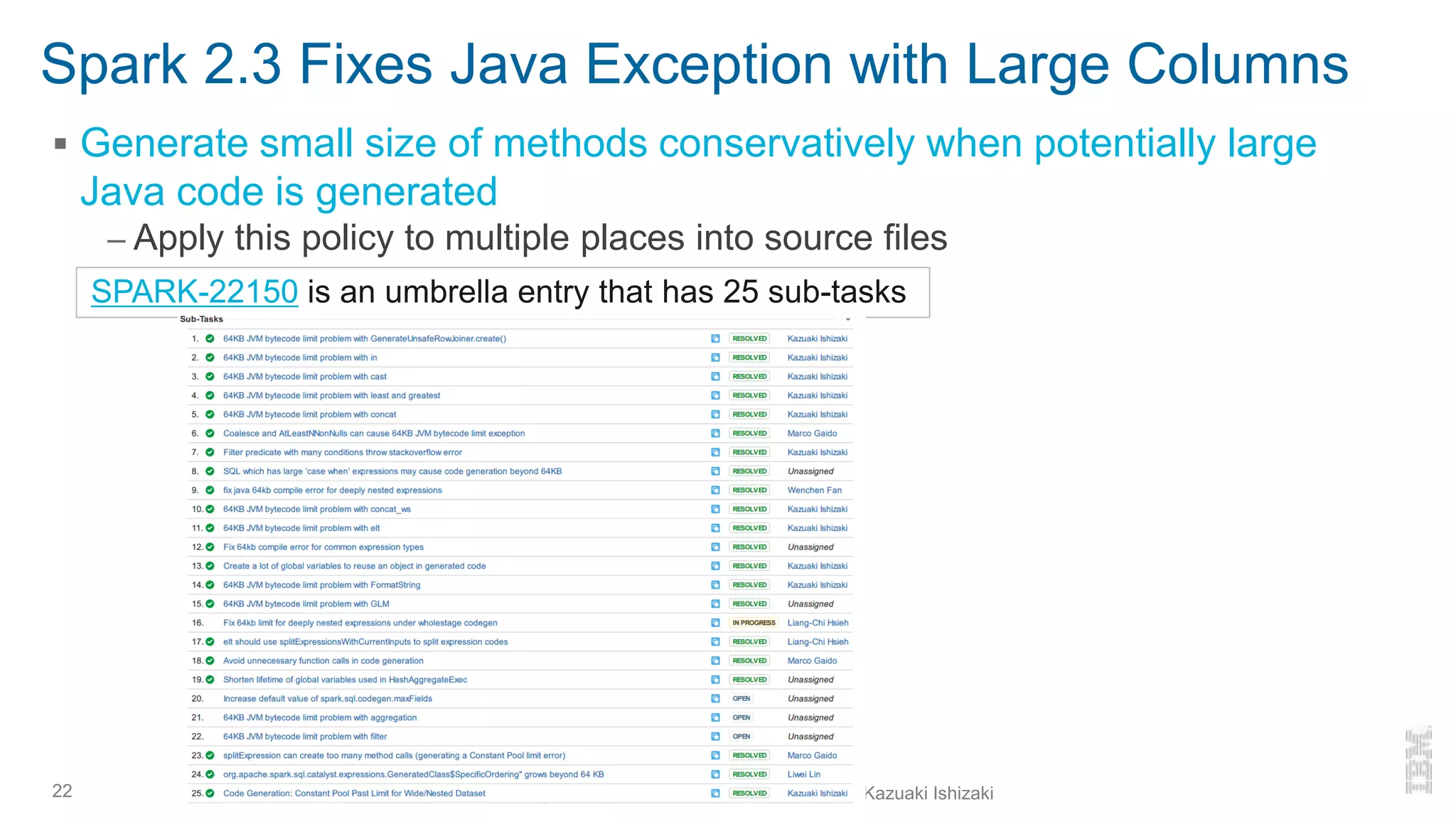 Spark 2.3 Fixes Java Exception with Large Columns
▪ Generate small size of methods conservatively when potentially large
Java code is generated
– Apply this policy to multiple places into source files
22
SPARK-22150 is an umbrella entry that has 25 sub-tasks
Looking back at Spark 2.x and forward to 3.0 - Kazuaki Ishizaki
 