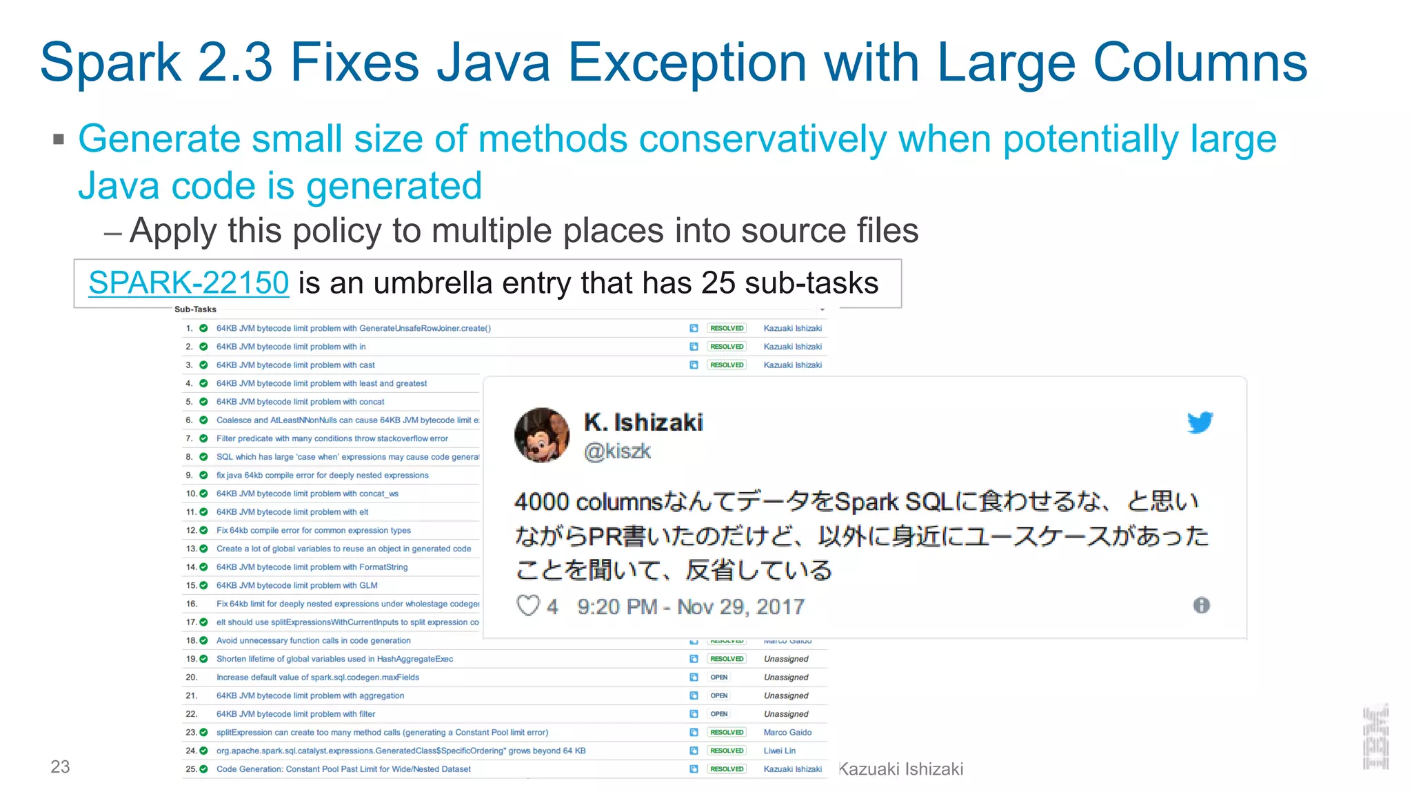 Spark 2.3 Fixes Java Exception with Large Columns
▪ Generate small size of methods conservatively when potentially large
Java code is generated
– Apply this policy to multiple places into source files
23
SPARK-22150 is an umbrella entry that has 25 sub-tasks
Looking back at Spark 2.x and forward to 3.0 - Kazuaki Ishizaki
 