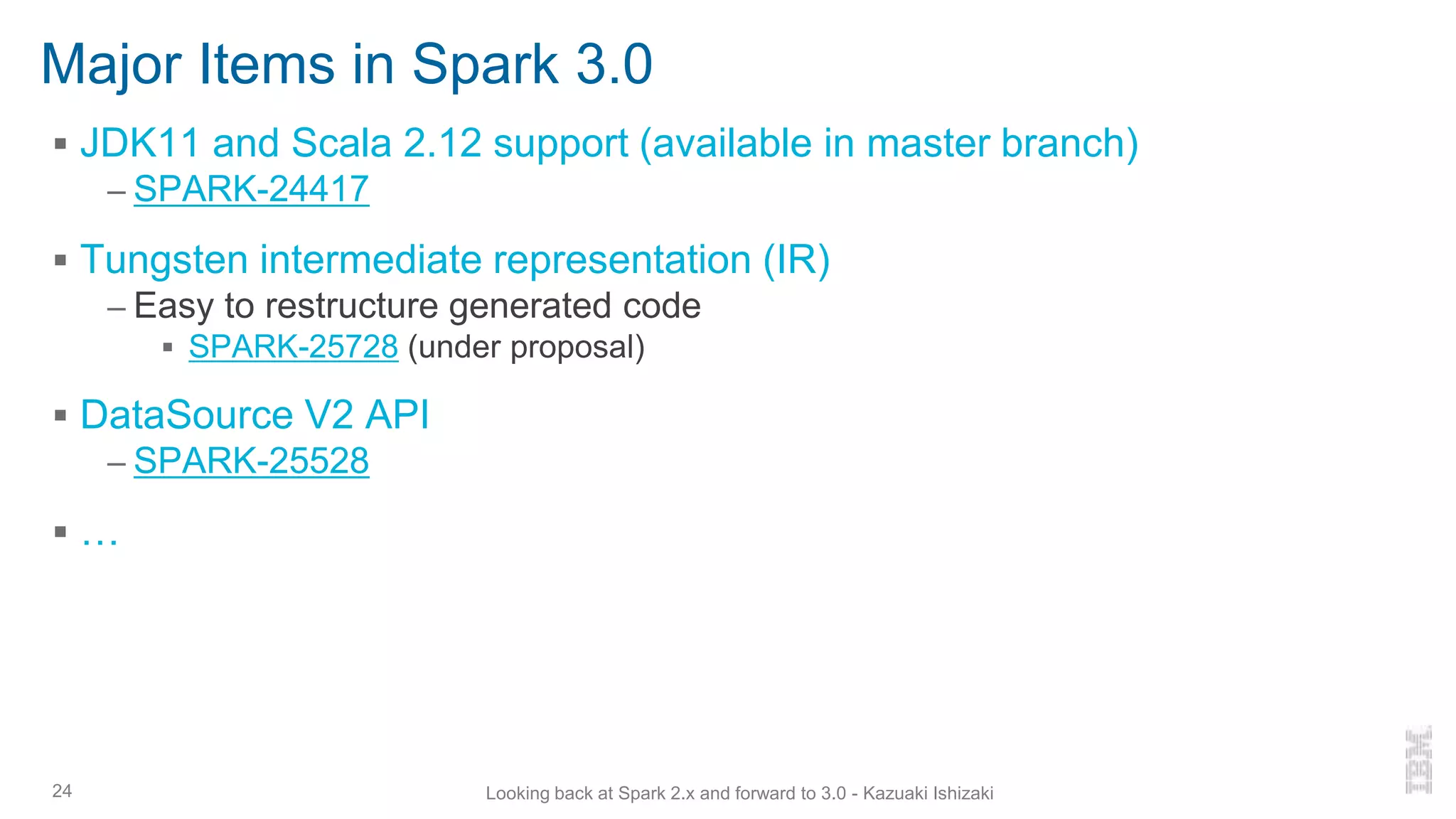 Major Items in Spark 3.0
▪ JDK11 and Scala 2.12 support (available in master branch)
– SPARK-24417
▪ Tungsten intermediate representation (IR)
– Easy to restructure generated code
▪ SPARK-25728 (under proposal)
▪ DataSource V2 API
– SPARK-25528
▪ …
24 Looking back at Spark 2.x and forward to 3.0 - Kazuaki Ishizaki
 