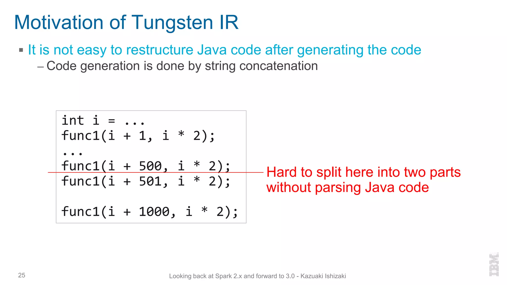 Motivation of Tungsten IR
▪ It is not easy to restructure Java code after generating the code
– Code generation is done by string concatenation
25
int i = ...
func1(i + 1, i * 2);
...
func1(i + 500, i * 2);
func1(i + 501, i * 2);
func1(i + 1000, i * 2);
Hard to split here into two parts
without parsing Java code
Looking back at Spark 2.x and forward to 3.0 - Kazuaki Ishizaki
 