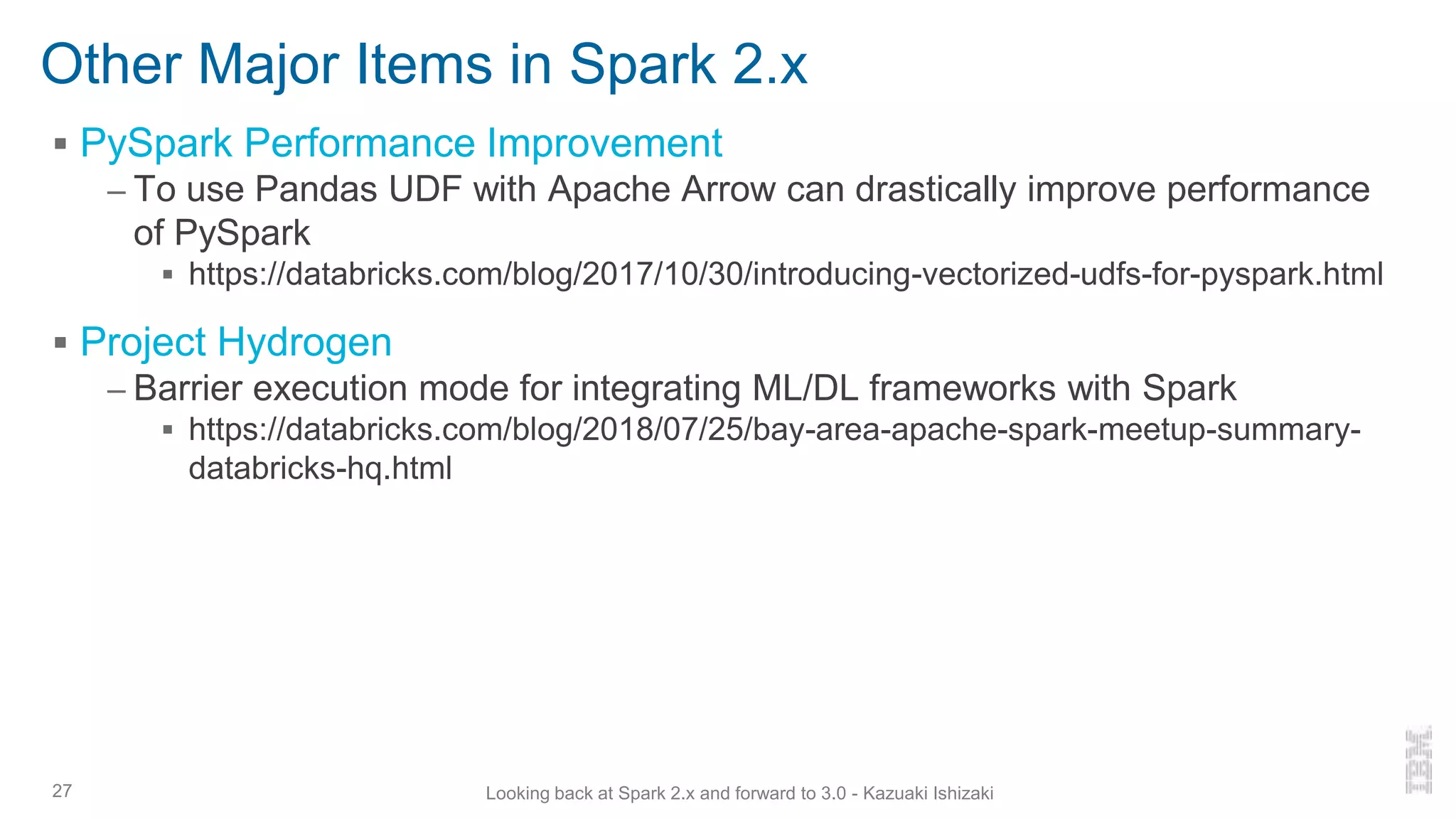 Other Major Items in Spark 2.x
▪ PySpark Performance Improvement
– To use Pandas UDF with Apache Arrow can drastically improve performance
of PySpark
▪ https://databricks.com/blog/2017/10/30/introducing-vectorized-udfs-for-pyspark.html
▪ Project Hydrogen
– Barrier execution mode for integrating ML/DL frameworks with Spark
▪ https://databricks.com/blog/2018/07/25/bay-area-apache-spark-meetup-summary-
databricks-hq.html
27 Looking back at Spark 2.x and forward to 3.0 - Kazuaki Ishizaki
 