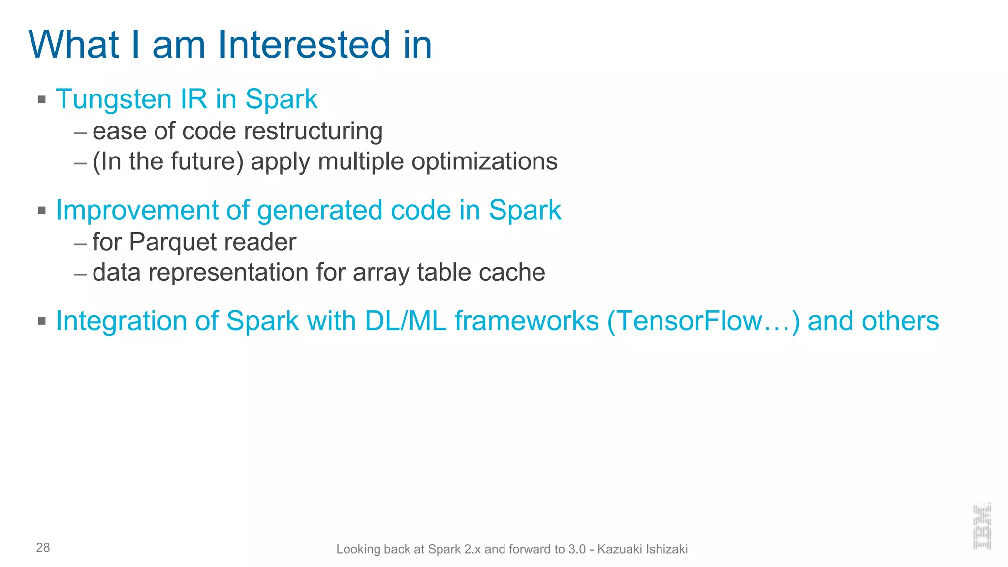 What I am Interested in
▪ Tungsten IR in Spark
– ease of code restructuring
– (In the future) apply multiple optimizations
▪ Improvement of generated code in Spark
– for Parquet reader
– data representation for array table cache
▪ Integration of Spark with DL/ML frameworks (TensorFlow…) and others
28 Looking back at Spark 2.x and forward to 3.0 - Kazuaki Ishizaki
 