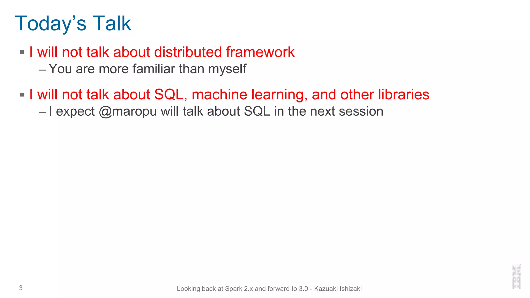 Today’s Talk
▪ I will not talk about distributed framework
– You are more familiar than myself
▪ I will not talk about SQL, machine learning, and other libraries
– I expect @maropu will talk about SQL in the next session
3 Looking back at Spark 2.x and forward to 3.0 - Kazuaki Ishizaki
 