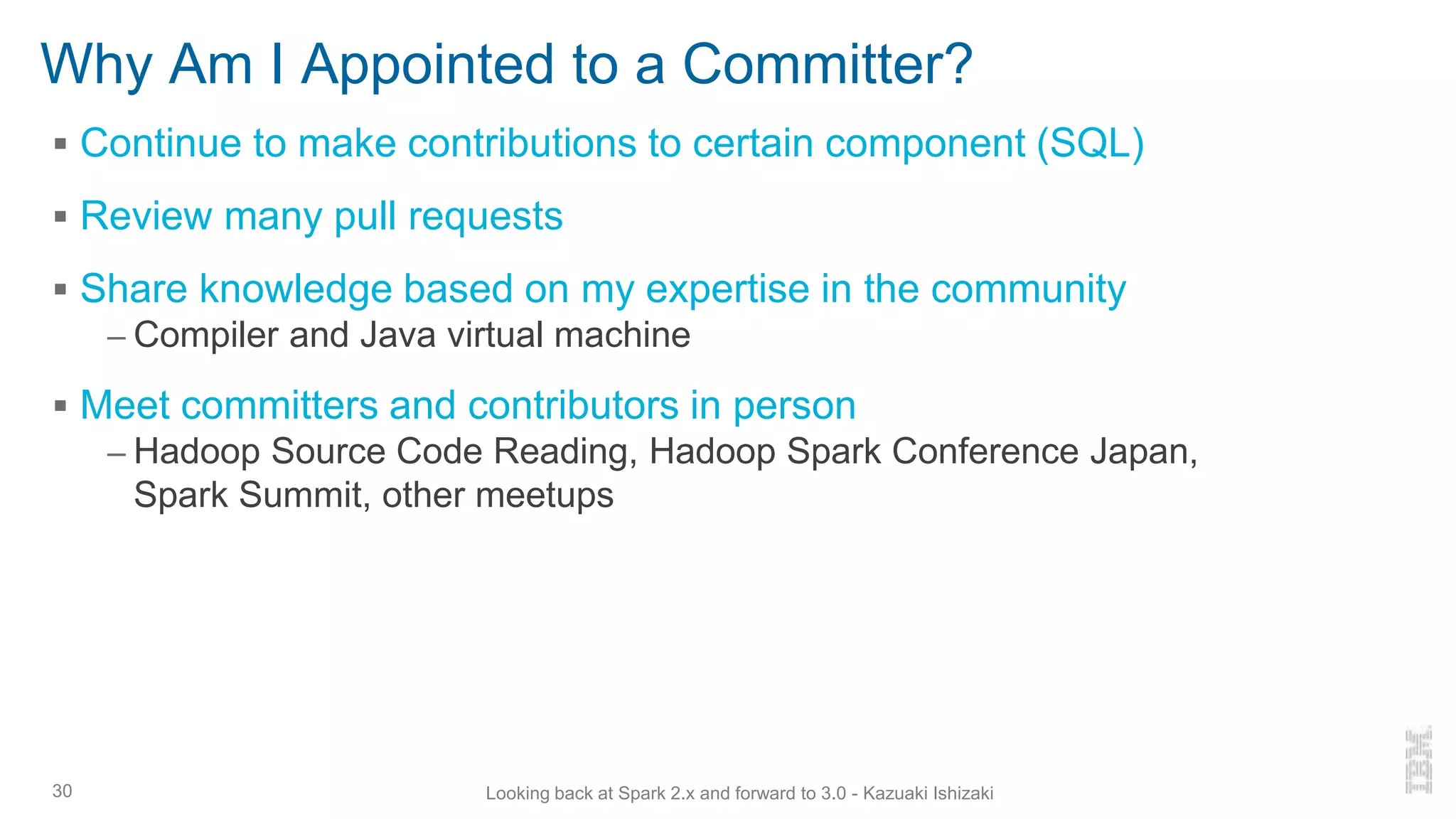 Why Am I Appointed to a Committer?
▪ Continue to make contributions to certain component (SQL)
▪ Review many pull requests
▪ Share knowledge based on my expertise in the community
– Compiler and Java virtual machine
▪ Meet committers and contributors in person
– Hadoop Source Code Reading, Hadoop Spark Conference Japan,
Spark Summit, other meetups
30 Looking back at Spark 2.x and forward to 3.0 - Kazuaki Ishizaki
 