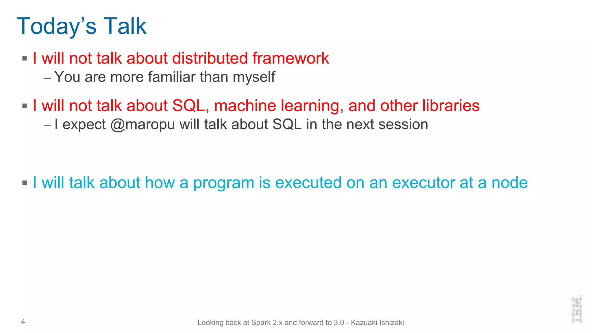 Today’s Talk
▪ I will not talk about distributed framework
– You are more familiar than myself
▪ I will not talk about SQL, machine learning, and other libraries
– I expect @maropu will talk about SQL in the next session
▪ I will talk about how a program is executed on an executor at a node
4 Looking back at Spark 2.x and forward to 3.0 - Kazuaki Ishizaki
 
