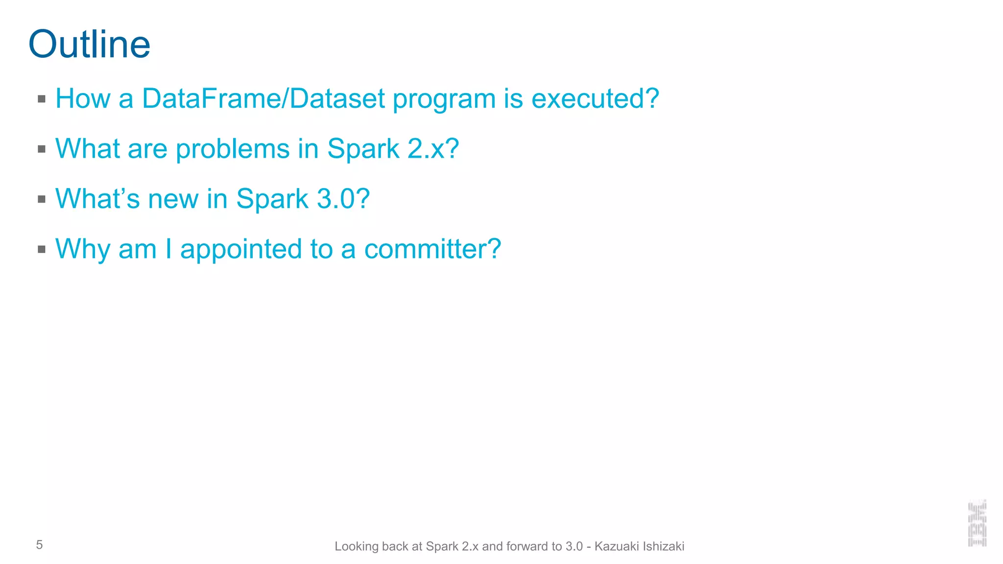 Outline
▪ How a DataFrame/Dataset program is executed?
▪ What are problems in Spark 2.x?
▪ What’s new in Spark 3.0?
▪ Why am I appointed to a committer?
5 Looking back at Spark 2.x and forward to 3.0 - Kazuaki Ishizaki
 