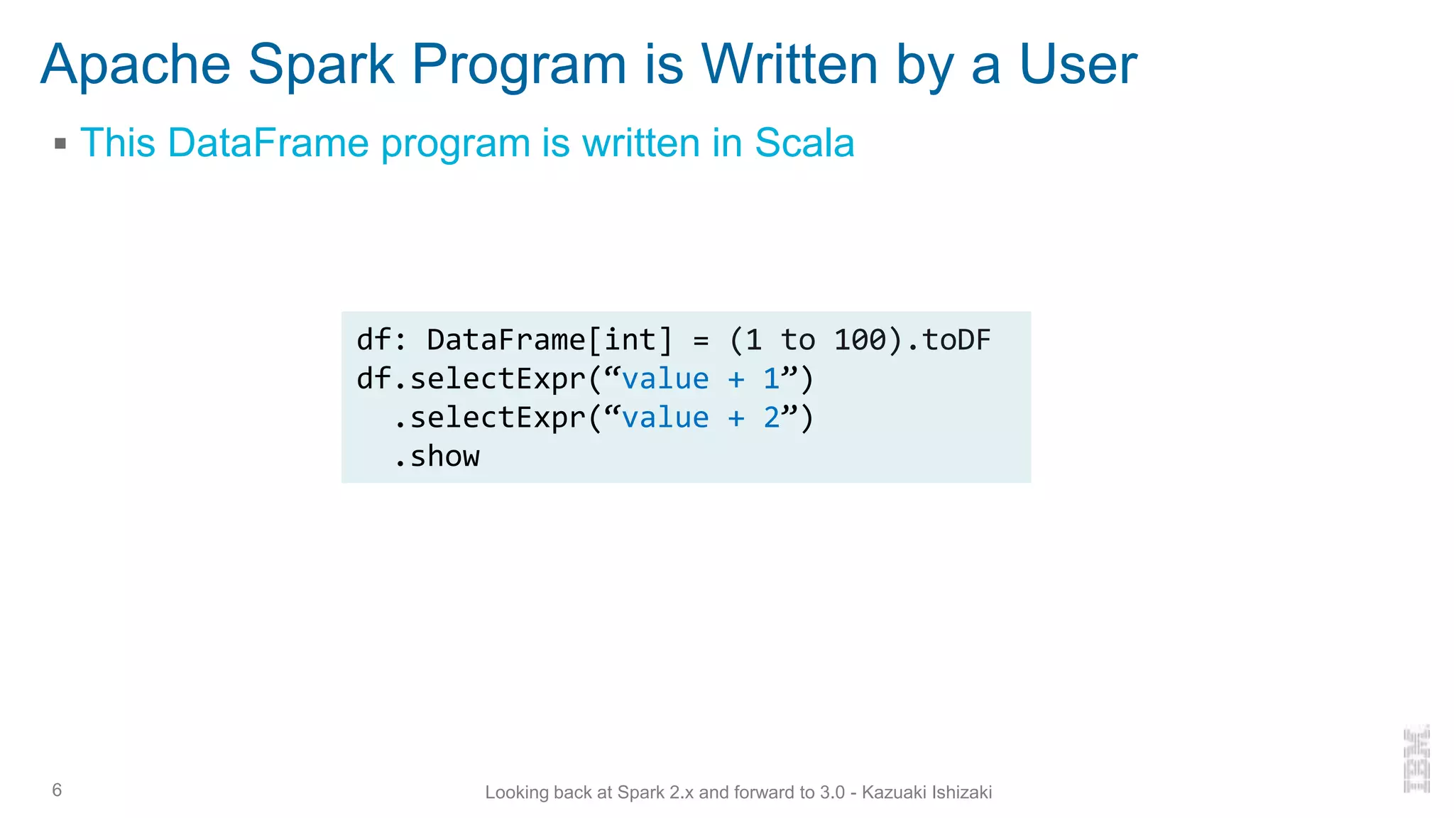 Apache Spark Program is Written by a User
▪ This DataFrame program is written in Scala
6 Looking back at Spark 2.x and forward to 3.0 - Kazuaki Ishizaki
df: DataFrame[int] = (1 to 100).toDF
df.selectExpr(“value + 1”)
.selectExpr(“value + 2”)
.show
 