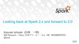 Kazuaki Ishizaki (石崎 一明)
IBM Research – Tokyo (日本アイ・ビー・エム（株）東京基礎研究所)
@kiszk
Looking back at Spark 2.x and forward to 3.0
1
 
