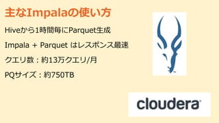 主なImpalaの使い方
Hiveから1時間毎にParquet生成
Impala + Parquet はレスポンス最速
クエリ数：約13万クエリ/月
PQサイズ：約750TB
 