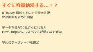 すぐに容量枯渇する...！？
8TB/day 増加するので容量を注視
保存期間をまめに調整
データ容量が90%近くになると
Hive, Impalaのレスポンスが悪くなる傾向
早めにデータノードを追加
 