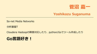 菅沼 嘉一
Yoshikazu Suganuma
So-net Media Networks
分析基盤T
Cloudera Hadoopの障害対応したり、python/Goでツール作成したり
Go言語好き！
 