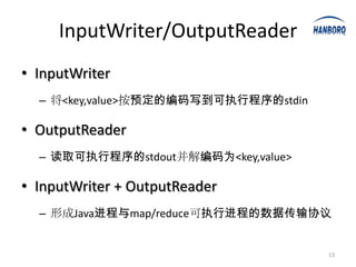 InputWriter/OutputReader
• InputWriter
  – 将<key,value>按预定的编码写到可执行程序的stdin

• OutputReader
  – 读取可执行程序的stdout并解编码为<key,value>

• InputWriter + OutputReader
  – 形成Java进程与map/reduce可执行进程的数据传输协议


                                      13
 