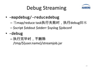Debug Streaming
• -mapdebug/-reducedebug
  – 当map/reduce task执行失败时，执行debug脚本
  – $script $stdout $stderr $syslog $jobconf
• -debug
  – 执行完毕时，不删除
    /tmp/${user.name}/streamjob.jar




                                           22
 