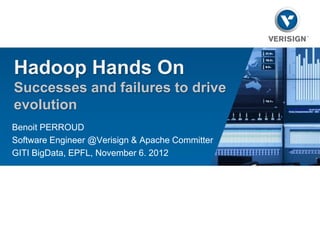 Hadoop Hands On
Successes and failures to drive
evolution
Benoit PERROUD
Software Engineer @Verisign & Apache Committer
GITI BigData, EPFL, November 6. 2012
 