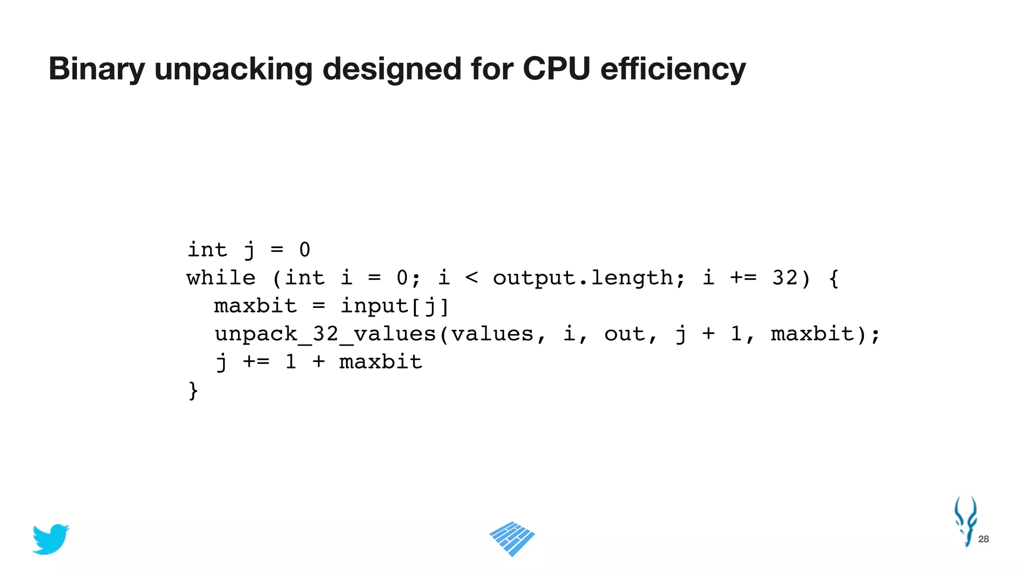 Binary unpacking designed for CPU eﬃciency
28
!
int j = 0!
while (int i = 0; i < output.length; i += 32) {!
maxbit = input[j]!
unpack_32_values(values, i, out, j + 1, maxbit);!
j += 1 + maxbit!
}!
 