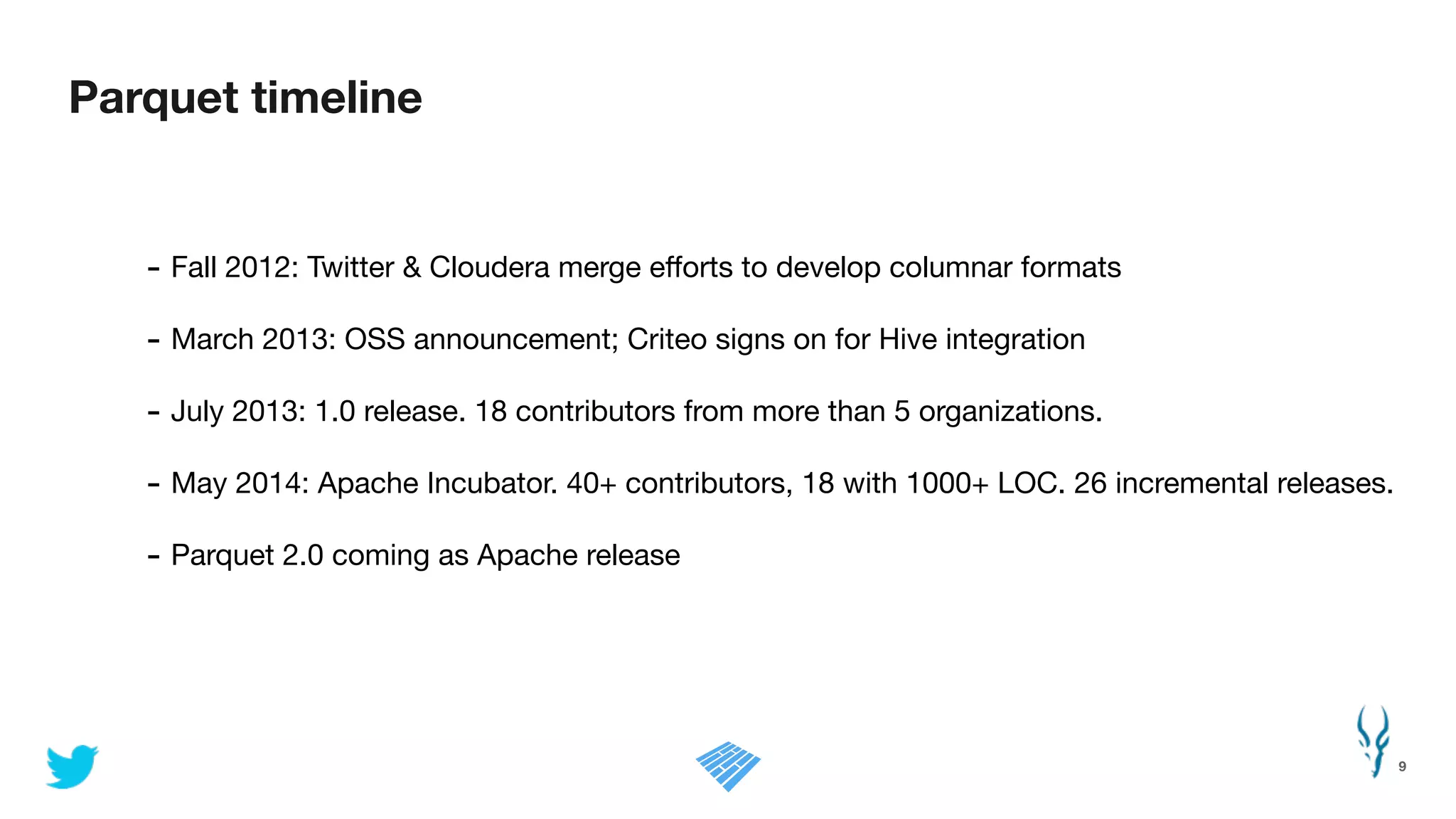 Parquet timeline
9
- Fall 2012: Twitter & Cloudera merge eﬀorts to develop columnar formats

- March 2013: OSS announcement; Criteo signs on for Hive integration

- July 2013: 1.0 release. 18 contributors from more than 5 organizations.

- May 2014: Apache Incubator. 40+ contributors, 18 with 1000+ LOC. 26 incremental releases.

- Parquet 2.0 coming as Apache release
 