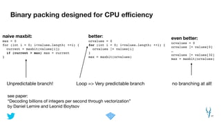 Binary packing designed for CPU eﬃciency
27
better:
orvalues = 0!
for (int i = 0; i<values.length; ++i) {!
orvalues |= values[i]!
}!
max = maxbit(orvalues)!
see paper: 

“Decoding billions of integers per second through vectorization” 

by Daniel Lemire and Leonid Boytsov
Unpredictable branch! Loop => Very predictable branch
naive maxbit:
max = 0!
for (int i = 0; i<values.length; ++i) {!
current = maxbit(values[i])!
if (current > max) max = current!
}!
even better:
orvalues = 0!
orvalues |= values[0]!
…!
orvalues |= values[32]!
max = maxbit(orvalues)
no branching at all!
 