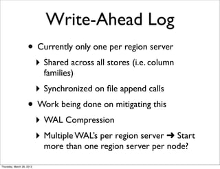 Write-Ahead Log
                    • Currently only one per region server
                           ‣ Shared across all stores (i.e. column
                             families)
                           ‣ Synchronized on ﬁle append calls
                    • Work being done on mitigating this
                           ‣ WAL Compression
                           ‣ Multiple WAL’s per region server ➜ Start
                             more than one region server per node?

Thursday, March 28, 2013
 
