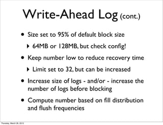 Write-Ahead Log (cont.)
                    • Size set to 95% of default block size
                           ‣ 64MB or 128MB, but check conﬁg!
                    • Keep number low to reduce recovery time
                           ‣ Limit set to 32, but can be increased
                    • Increase size of logs - and/or - increase the
                           number of logs before blocking
                    • Compute number based on ﬁll distribution
                           and ﬂush frequencies

Thursday, March 28, 2013
 