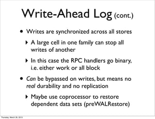 Write-Ahead Log (cont.)
                    • Writes are synchronized across all stores
                           ‣ A large cell in one family can stop all
                             writes of another
                           ‣ In this case the RPC handlers go binary,
                             i.e. either work or all block
                    • Can be bypassed on writes, but means no
                           real durability and no replication
                           ‣ Maybe use coprocessor to restore
                             dependent data sets (preWALRestore)
Thursday, March 28, 2013
 