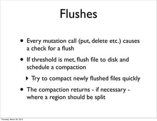 Flushes

                    • Every mutation call (put, delete etc.) causes
                           a check for a ﬂush
                    • If threshold is met, ﬂush ﬁle to disk and
                           schedule a compaction
                           ‣ Try to compact newly ﬂushed ﬁles quickly
                    • The compaction returns - if necessary -
                           where a region should be split


Thursday, March 28, 2013
 