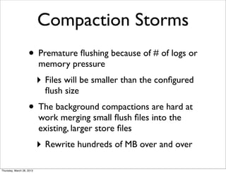 Compaction Storms
                    • Premature ﬂushing because of # of logs or
                           memory pressure
                           ‣ Files will be smaller than the conﬁgured
                             ﬂush size
                    • The background compactions are hard at
                           work merging small ﬂush ﬁles into the
                           existing, larger store ﬁles
                           ‣ Rewrite hundreds of MB over and over

Thursday, March 28, 2013
 