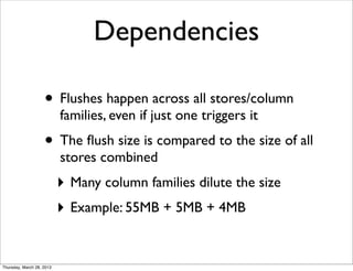 Dependencies

                    • Flushes happen across all stores/column
                           families, even if just one triggers it
                    • The ﬂush size is compared to the size of all
                           stores combined
                           ‣ Many column families dilute the size
                           ‣ Example: 55MB + 5MB + 4MB


Thursday, March 28, 2013
 