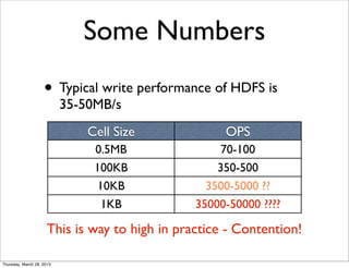 Some Numbers
                    • Typical write performance of HDFS is
                           35-50MB/s
                               Cell Size             OPS
                                0.5MB                70-100
                                100KB               350-500
                                 10KB             3500-5000 ??
                                  1KB           35000-50000 ????

                      This is way to high in practice - Contention!

Thursday, March 28, 2013
 