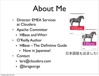 About Me
                    •  Director EMEA Services
                       at Cloudera
                    • Apache Committer
                      ‣ HBase and Whirr
                    • O’Reilly Author
                      ‣ HBase – The Deﬁnitive Guide
                         ‣ Now in Japanese!
                                                  日本語版も出ました!
                    • Contact
                      ‣ lars@cloudera.com
                      ‣ @larsgeorge

Thursday, March 28, 2013
 