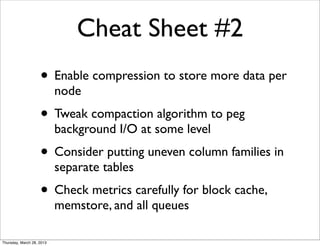 Cheat Sheet #2
                    • Enable compression to store more data per
                           node
                    • Tweak compaction algorithm to peg
                           background I/O at some level
                    • Consider putting uneven column families in
                           separate tables
                    • Check metrics carefully for block cache,
                           memstore, and all queues

Thursday, March 28, 2013
 