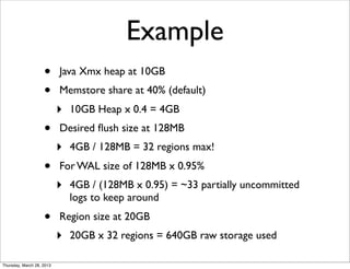Example
                    •      Java Xmx heap at 10GB
                    •      Memstore share at 40% (default)
                           ‣   10GB Heap x 0.4 = 4GB
                    •      Desired ﬂush size at 128MB
                           ‣   4GB / 128MB = 32 regions max!
                    •      For WAL size of 128MB x 0.95%
                           ‣   4GB / (128MB x 0.95) = ~33 partially uncommitted
                               logs to keep around
                    •      Region size at 20GB
                           ‣   20GB x 32 regions = 640GB raw storage used

Thursday, March 28, 2013
 