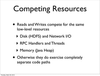 Competing Resources
                    • Reads and Writes compete for the same
                           low-level resources
                           ‣ Disk (HDFS) and Network I/O
                           ‣ RPC Handlers and Threads
                           ‣ Memory (Java Heap)
                    • Otherwise they do exercise completely
                           separate code paths

Thursday, March 28, 2013
 