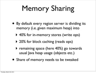 Memory Sharing
                    • By default every region server is dividing its
                           memory (i.e. given maximum heap) into
                           ‣ 40% for in-memory stores (write ops)
                           ‣ 20% for block caching (reads ops)
                           ‣ remaining space (here 40%) go towards
                             usual Java heap usage (objects etc.)
                    • Share of memory needs to be tweaked
Thursday, March 28, 2013
 