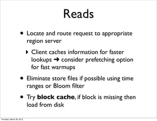 Reads
                    • Locate and route request to appropriate
                           region server
                           ‣ Client caches information for faster
                             lookups ➜ consider prefetching option
                             for fast warmups
                    • Eliminate store ﬁles if possible using time
                           ranges or Bloom ﬁlter
                    • Try block cache, if block is missing then
                           load from disk

Thursday, March 28, 2013
 