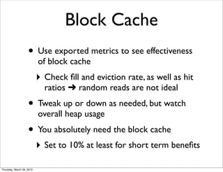 Block Cache
                    • Use exported metrics to see effectiveness
                           of block cache
                           ‣ Check ﬁll and eviction rate, as well as hit
                             ratios ➜ random reads are not ideal
                    • Tweak up or down as needed, but watch
                           overall heap usage
                    • You absolutely need the block cache
                           ‣ Set to 10% at least for short term beneﬁts
Thursday, March 28, 2013
 