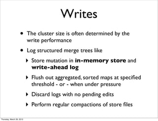 Writes
                    •      The cluster size is often determined by the
                           write performance
                    •      Log structured merge trees like
                           ‣   Store mutation in in-memory store and
                               write-ahead log
                           ‣   Flush out aggregated, sorted maps at speciﬁed
                               threshold - or - when under pressure
                           ‣   Discard logs with no pending edits
                           ‣   Perform regular compactions of store ﬁles

Thursday, March 28, 2013
 