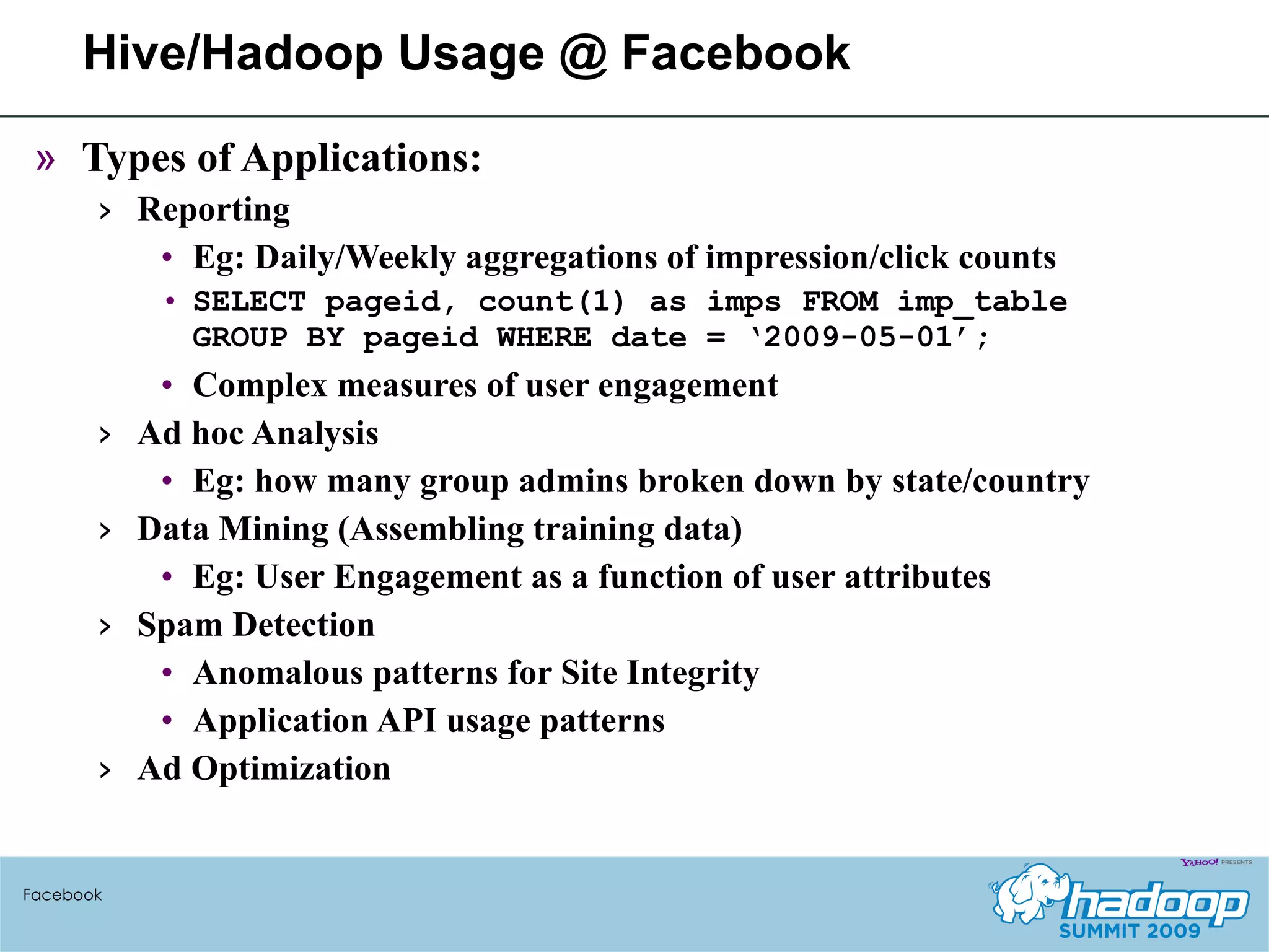 Hive/Hadoop Usage @ Facebook Types of Applications: Reporting  Eg: Daily/Weekly aggregations of impression/click counts SELECT pageid, count(1) as imps FROM imp_table GROUP BY pageid WHERE date = ‘2009-05-01’; Complex measures of user engagement  Ad hoc Analysis Eg: how many group admins broken down by state/country Data Mining (Assembling training data) Eg: User Engagement as a function of user attributes Spam Detection Anomalous patterns for Site Integrity Application API usage patterns Ad Optimization Facebook 