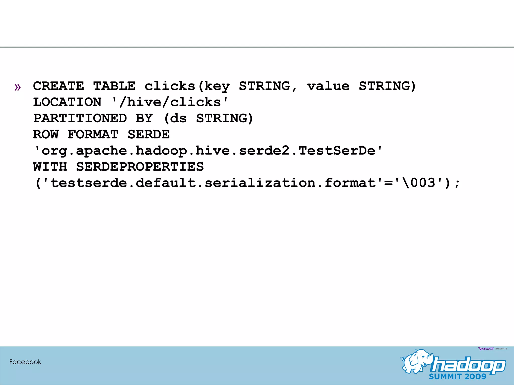 CREATE TABLE clicks(key STRING, value STRING) LOCATION '/hive/clicks' PARTITIONED BY (ds STRING)  ROW FORMAT SERDE 'org.apache.hadoop.hive.serde2.TestSerDe'  WITH SERDEPROPERTIES ('testserde.default.serialization.format'='\003'); Facebook 