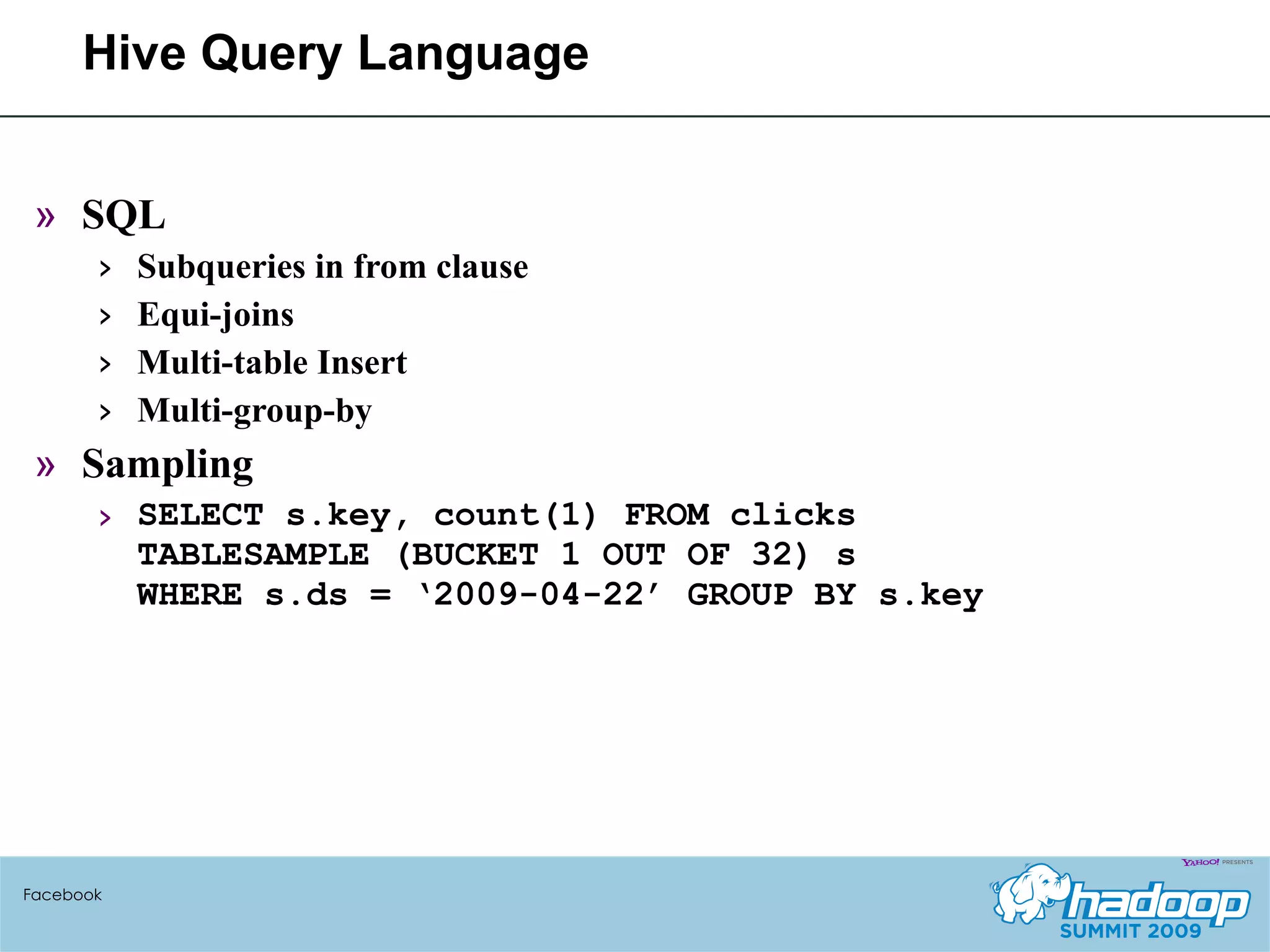 Hive Query Language SQL Subqueries in from clause Equi-joins Multi-table Insert Multi-group-by Sampling SELECT s.key, count(1) FROM clicks TABLESAMPLE (BUCKET 1 OUT OF 32) s  WHERE s.ds = ‘2009-04-22’ GROUP BY s.key Facebook 