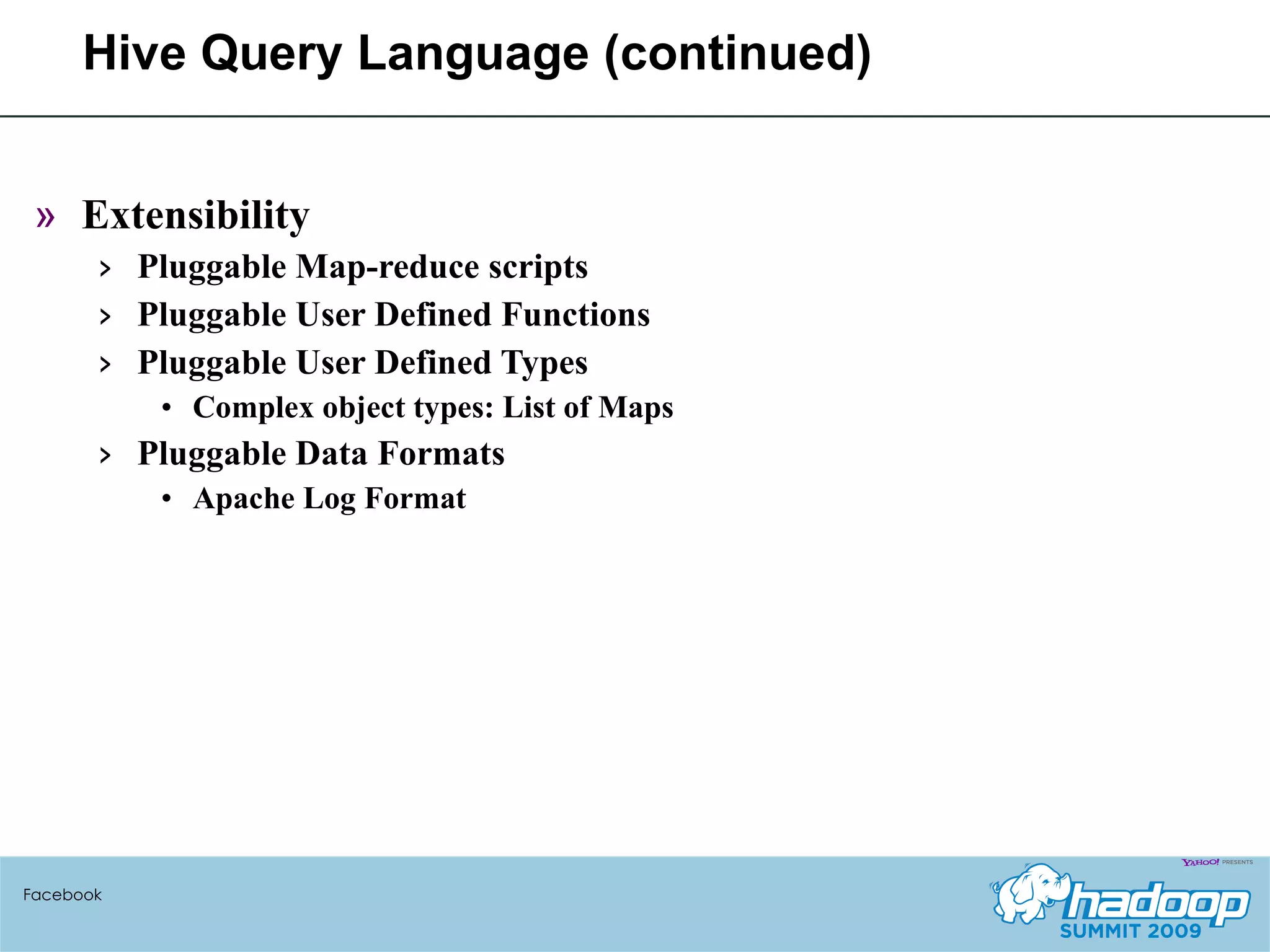 Hive Query Language (continued) Extensibility Pluggable Map-reduce scripts Pluggable User Defined Functions Pluggable User Defined Types Complex object types: List of Maps Pluggable Data Formats Apache Log Format Facebook 