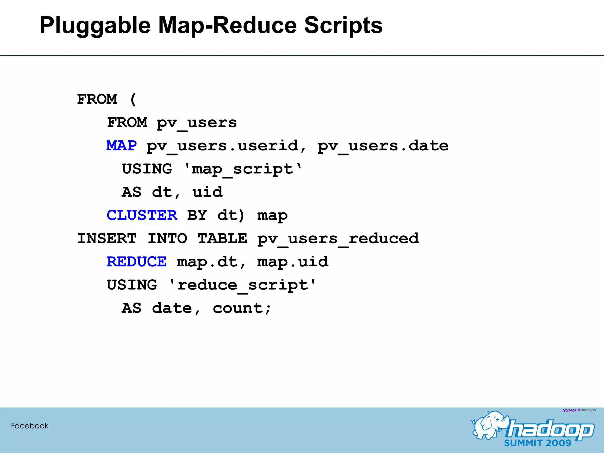 FROM (  FROM pv_users  MAP  pv_users.userid, pv_users.date USING 'map_script‘ AS dt, uid CLUSTER  BY dt) map  INSERT INTO TABLE pv_users_reduced  REDUCE  map.dt, map.uid USING 'reduce_script'  AS date, count; Pluggable Map-Reduce Scripts Facebook 
